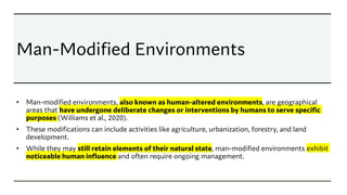 Man-Modified Environments
• Man-modified environments, also known as human-altered environments, are geographical
areas that have undergone deliberate changes or interventions by humans to serve specific
purposes (Williams et al., 2020).
• These modifications can include activities like agriculture, urbanization, forestry, and land
development.
• While they may still retain elements of their natural state, man-modified environments exhibit
noticeable human influence and often require ongoing management.
 