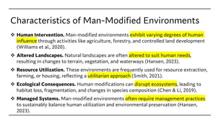 Characteristics of Man-Modified Environments
❖ Human Intervention. Man-modified environments exhibit varying degrees of human
influence through activities like agriculture, forestry, and controlled land development
(Williams et al., 2020).
❖ Altered Landscapes. Natural landscapes are often altered to suit human needs,
resulting in changes to terrain, vegetation, and waterways (Hansen, 2023).
❖ Resource Utilization. These environments are frequently used for resource extraction,
farming, or housing, reflecting a utilitarian approach (Smith, 2021).
❖ Ecological Consequences. Human modifications can disrupt ecosystems, leading to
habitat loss, fragmentation, and changes in species composition (Chen & Li, 2019).
❖ Managed Systems. Man-modified environments often require management practices
to sustainably balance human utilization and environmental preservation (Hansen,
2023).
 