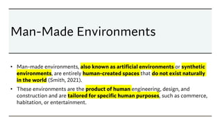 Man-Made Environments
• Man-made environments, also known as artificial environments or synthetic
environments, are entirely human-created spaces that do not exist naturally
in the world (Smith, 2021).
• These environments are the product of human engineering, design, and
construction and are tailored for specific human purposes, such as commerce,
habitation, or entertainment.
 