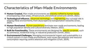 Characteristics of Man-Made Environments
❖ Human-Created. Man-made environments are entirely crafted by human hands,
encompassing urban areas, infrastructure, and artificial constructs (Smith, 2021).
❖ Technological Influence. Advanced technology and engineering play a pivotal role in
shaping these environments, from skyscrapers to transportation networks (Chan,
2019).
❖ Human-Dominated. Human populations dominate man-made environments, leading
to high population density and cultural diversity (Nelson, 2022).
❖ Built for Functionality. These environments are designed for specific purposes, such
as commerce, residential living, or industrial production (Smith, 2021).
❖ Environmental Challenges. Managing environmental impact and sustainability is a
critical concern in man-made environments, with issues like pollution and resource
consumption requiring careful attention and mitigation (Chan, 2019).
 