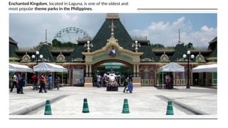 Enchanted Kingdom, located in Laguna, is one of the oldest and
most popular theme parks in the Philippines.
 