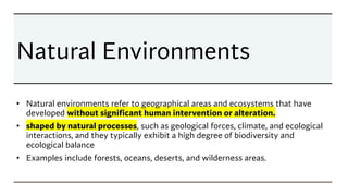 Natural Environments
• Natural environments refer to geographical areas and ecosystems that have
developed without significant human intervention or alteration.
• shaped by natural processes, such as geological forces, climate, and ecological
interactions, and they typically exhibit a high degree of biodiversity and
ecological balance
• Examples include forests, oceans, deserts, and wilderness areas.
 