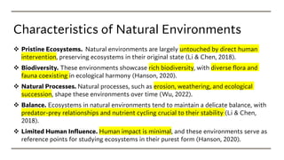 Characteristics of Natural Environments
❖ Pristine Ecosystems. Natural environments are largely untouched by direct human
intervention, preserving ecosystems in their original state (Li & Chen, 2018).
❖ Biodiversity. These environments showcase rich biodiversity, with diverse flora and
fauna coexisting in ecological harmony (Hanson, 2020).
❖ Natural Processes. Natural processes, such as erosion, weathering, and ecological
succession, shape these environments over time (Wu, 2022).
❖ Balance. Ecosystems in natural environments tend to maintain a delicate balance, with
predator-prey relationships and nutrient cycling crucial to their stability (Li & Chen,
2018).
❖ Limited Human Influence. Human impact is minimal, and these environments serve as
reference points for studying ecosystems in their purest form (Hanson, 2020).
 