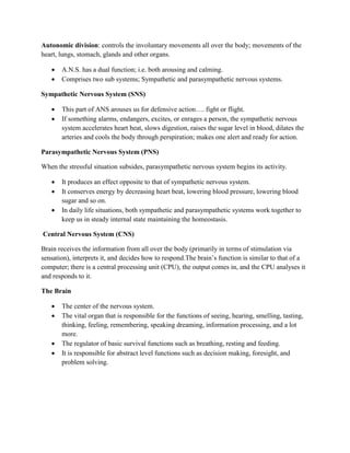 Autonomic division: controls the involuntary movements all over the body; movements of the
heart, lungs, stomach, glands and other organs.
 A.N.S. has a dual function; i.e. both arousing and calming.
 Comprises two sub systems; Sympathetic and parasympathetic nervous systems.
Sympathetic Nervous System (SNS)
 This part of ANS arouses us for defensive action…. fight or flight.
 If something alarms, endangers, excites, or enrages a person, the sympathetic nervous
system accelerates heart beat, slows digestion, raises the sugar level in blood, dilates the
arteries and cools the body through perspiration; makes one alert and ready for action.
Parasympathetic Nervous System (PNS)
When the stressful situation subsides, parasympathetic nervous system begins its activity.
 It produces an effect opposite to that of sympathetic nervous system.
 It conserves energy by decreasing heart beat, lowering blood pressure, lowering blood
sugar and so on.
 In daily life situations, both sympathetic and parasympathetic systems work together to
keep us in steady internal state maintaining the homeostasis.
Central Nervous System (CNS)
Brain receives the information from all over the body (primarily in terms of stimulation via
sensation), interprets it, and decides how to respond.The brain’s function is similar to that of a
computer; there is a central processing unit (CPU), the output comes in, and the CPU analyses it
and responds to it.
The Brain
 The center of the nervous system.
 The vital organ that is responsible for the functions of seeing, hearing, smelling, tasting,
thinking, feeling, remembering, speaking dreaming, information processing, and a lot
more.
 The regulator of basic survival functions such as breathing, resting and feeding.
 It is responsible for abstract level functions such as decision making, foresight, and
problem solving.
 