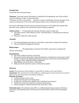 Occipital lobe
Associated with visual processing.
Thalamus: Incoming sensory information is channeled to the appropriate area of the cerebral
cortex by thalamus, so that it is processed there.
• Thalamus acts like a relay station…. the brain’s sensory switchboard; it directs messages to the
sensory receiving areas in the cortex and transmits replies to the cerebellum and medulla.
•It receives information from the sensory neurons and routes it to the higher brain regions that
deal with vision, audition, taste and touch Except for olfactory impulses .
Limbic system: • Evolutionarily the structure of limbic system is rather old.
 The limbic system, often referred to as the "emotional brain", is found buried within the
cerebrum.
 Structures within the Limbic System
Amygdala
 Two almond-shaped neural clusters in the limbic system that are linked with emotions.
 They are related with aggression and fear.
Hippocampus
The hippocampus is the part of the limbic system that is important for
memory and learning.
Hypothalamus
 One of the smallest structures in the brain.
 The neural structure lying below (hypo) the thalamus; Composed of several nuclei. Small
bundles of neurons that regulate physiological processes involved in motivated behavior
e.g. hunger, thirst, regulation of body temperature.
 Hypothalamus acts as the body’s Thermostat.
 Helps govern the endocrine system via the pituitary gland.
Mid Brain
tectum: The dorsal part of the midbrain, responsible for auditory and visual reflexes.
tegmentum: The ventral portion of the midbrain, a multisynaptic network of neurons involved in
many unconscious homeostatic and reflexive pathways.
Reticular formation:
 A dense network of nerve cells.
 It keeps the brain alert even during sleep.
 It makes the cerebral cortex attend to new stimulation by arousing it.
 Needed for arousal from sleep & to maintain consciousness.
 Serious damage to reticular formation may result into a coma.
Substantia nigra: The substantia nigra (SN) is a midbrain dopaminergic nucleus which has a
critical role in modulating motor movement and reward functions as part of the basal ganglia
circuitry
 