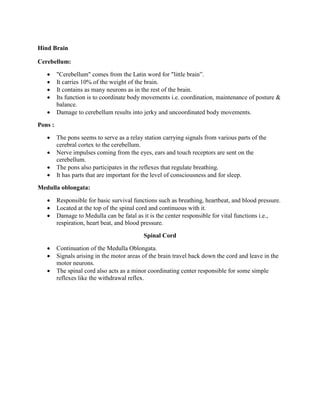 Hind Brain
Cerebellum:
 "Cerebellum" comes from the Latin word for "little brain”.
 It carries 10% of the weight of the brain.
 It contains as many neurons as in the rest of the brain.
 Its function is to coordinate body movements i.e. coordination, maintenance of posture &
balance.
 Damage to cerebellum results into jerky and uncoordinated body movements.
Pons :
 The pons seems to serve as a relay station carrying signals from various parts of the
cerebral cortex to the cerebellum.
 Nerve impulses coming from the eyes, ears and touch receptors are sent on the
cerebellum.
 The pons also participates in the reflexes that regulate breathing.
 It has parts that are important for the level of consciousness and for sleep.
Medulla oblongata:
 Responsible for basic survival functions such as breathing, heartbeat, and blood pressure.
 Located at the top of the spinal cord and continuous with it.
 Damage to Medulla can be fatal as it is the center responsible for vital functions i.e.,
respiration, heart beat, and blood pressure.
Spinal Cord
 Continuation of the Medulla Oblongata.
 Signals arising in the motor areas of the brain travel back down the cord and leave in the
motor neurons.
 The spinal cord also acts as a minor coordinating center responsible for some simple
reflexes like the withdrawal reflex.
 