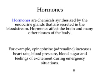 38
Hormones
Hormones are chemicals synthesized by the
endocrine glands that are secreted in the
bloodstream. Hormones affect the brain and many
other tissues of the body.
For example, epinephrine (adrenaline) increases
heart rate, blood pressure, blood sugar and
feelings of excitement during emergency
situations.
 