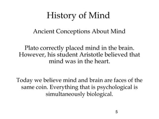 5
History of Mind
Plato correctly placed mind in the brain.
However, his student Aristotle believed that
mind was in the heart.
Ancient Conceptions About Mind
Today we believe mind and brain are faces of the
same coin. Everything that is psychological is
simultaneously biological.
 