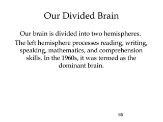 65
Our Divided Brain
Our brain is divided into two hemispheres.
The left hemisphere processes reading, writing,
speaking, mathematics, and comprehension
skills. In the 1960s, it was termed as the
dominant brain.
 