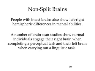 70
Non-Split Brains
People with intact brains also show left-right
hemispheric differences in mental abilities.
A number of brain scan studies show normal
individuals engage their right brain when
completing a perceptual task and their left brain
when carrying out a linguistic task.
 