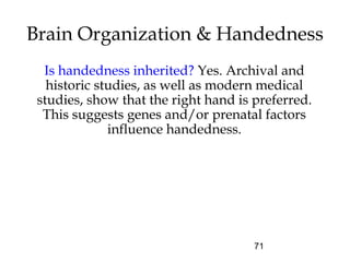 71
Brain Organization & Handedness
Is handedness inherited? Yes. Archival and
historic studies, as well as modern medical
studies, show that the right hand is preferred.
This suggests genes and/or prenatal factors
influence handedness.
 