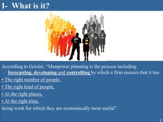 I- What is it?




According to Geisler, “Manpower planning is the process including
   forecasting, developing and controlling by which a firm ensures that it has
• The right number of people,
• The right kind of people,
• At the right places,
• At the right time,
doing work for which they are economically most useful”.

                                                                                 3
 