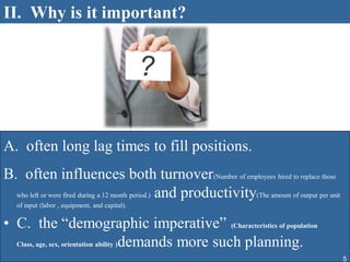II. Why is it important?




A. often long lag times to fill positions.
B. often influences both turnover(Number of employees hired to replace those
  who left or were fired during a 12 month period.) and productivity(The amount of output per unit
   of input (labor , equipment, and capital).


• C. the “demographic imperative” (Characteristics of population
  Class, age, sex, orientation ability )demands more such planning.

                                                                                                     5
 