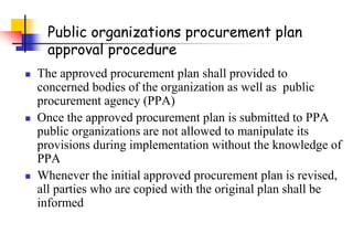 Public organizations procurement plan
approval procedure
 The approved procurement plan shall provided to
concerned bodies of the organization as well as public
procurement agency (PPA)
 Once the approved procurement plan is submitted to PPA
public organizations are not allowed to manipulate its
provisions during implementation without the knowledge of
PPA
 Whenever the initial approved procurement plan is revised,
all parties who are copied with the original plan shall be
informed
 