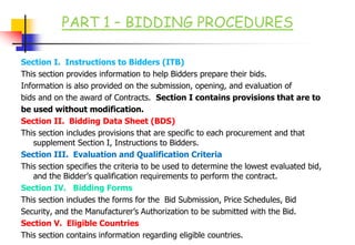 PART 1 – BIDDING PROCEDURES
Section I. Instructions to Bidders (ITB)
This section provides information to help Bidders prepare their bids.
Information is also provided on the submission, opening, and evaluation of
bids and on the award of Contracts. Section I contains provisions that are to
be used without modification.
Section II. Bidding Data Sheet (BDS)
This section includes provisions that are specific to each procurement and that
supplement Section I, Instructions to Bidders.
Section III. Evaluation and Qualification Criteria
This section specifies the criteria to be used to determine the lowest evaluated bid,
and the Bidder’s qualification requirements to perform the contract.
Section IV. Bidding Forms
This section includes the forms for the Bid Submission, Price Schedules, Bid
Security, and the Manufacturer’s Authorization to be submitted with the Bid.
Section V. Eligible Countries
This section contains information regarding eligible countries.
 