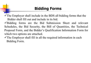 The Employer shall include in the BDS all bidding forms that the
Bidder shall fill out and include in its bid.
Bidding forms are the Bid Submission Sheet and relevant
Schedules, the Bid Security, the Bill of Quantities, the Technical
Proposal Form, and the Bidder’s Qualification Information Form for
which two options are attached.
The Employer shall fill in all the required information in each
Bidding Form.
Bidding Forms
 