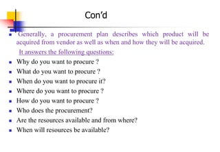  Generally, a procurement plan describes which product will be
acquired from vendor as well as when and how they will be acquired.
It answers the following questions:
 Why do you want to procure ?
 What do you want to procure ?
 When do you want to procure it?
 Where do you want to procure ?
 How do you want to procure ?
 Who does the procurement?
 Are the resources available and from where?
 When will resources be available?
Con’d
 