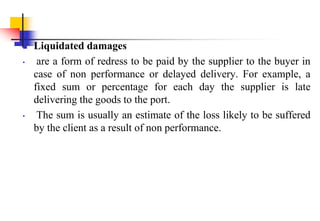  Liquidated damages
• are a form of redress to be paid by the supplier to the buyer in
case of non performance or delayed delivery. For example, a
fixed sum or percentage for each day the supplier is late
delivering the goods to the port.
• The sum is usually an estimate of the loss likely to be suffered
by the client as a result of non performance.
 