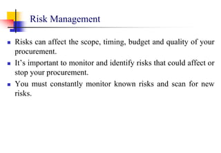 Risk Management
 Risks can affect the scope, timing, budget and quality of your
procurement.
 It’s important to monitor and identify risks that could affect or
stop your procurement.
 You must constantly monitor known risks and scan for new
risks.
 
