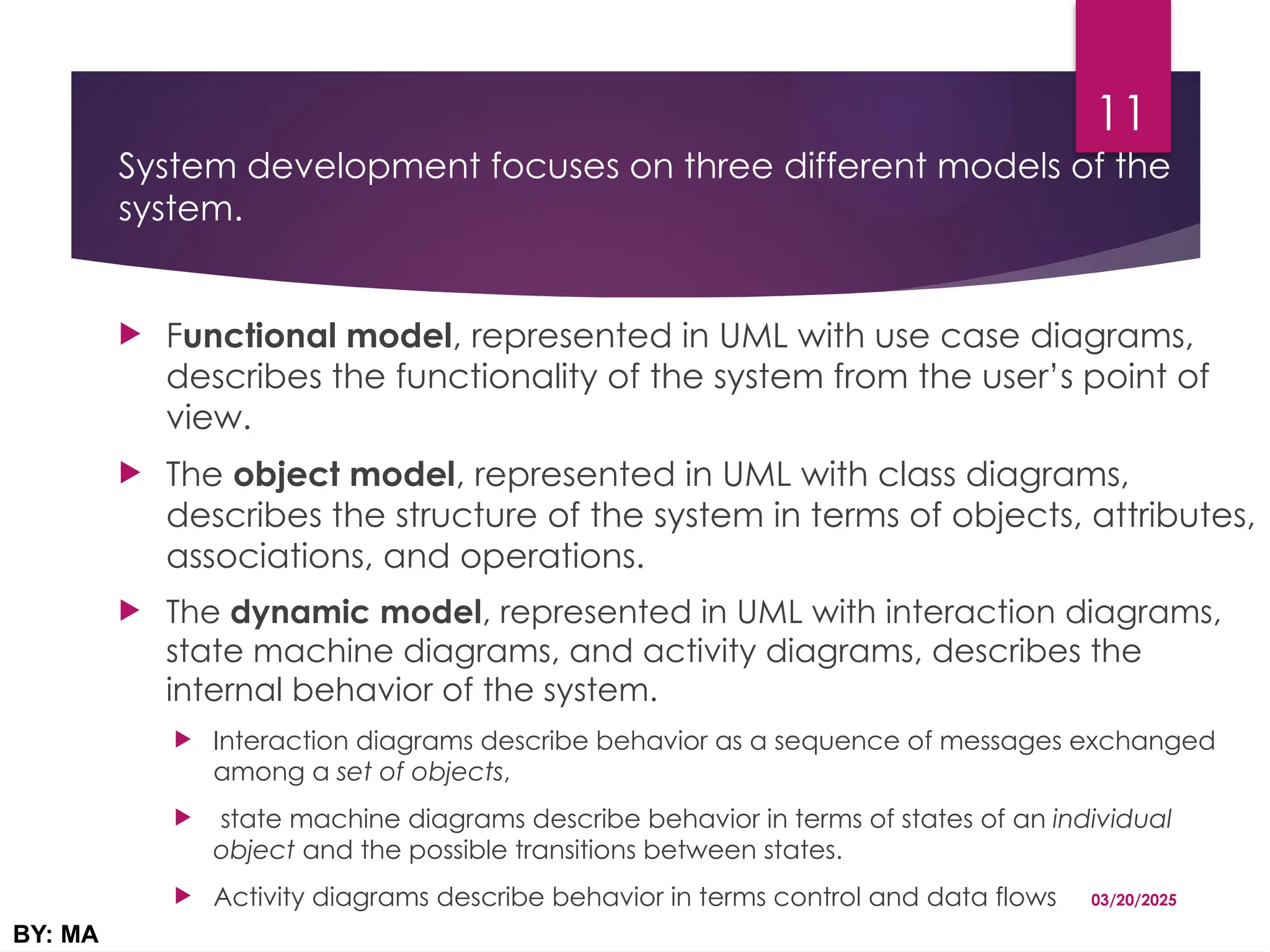 System development focuses on three different models of the
system.
 Functional model, represented in UML with use case diagrams,
describes the functionality of the system from the user’s point of
view.
 The object model, represented in UML with class diagrams,
describes the structure of the system in terms of objects, attributes,
associations, and operations.
 The dynamic model, represented in UML with interaction diagrams,
state machine diagrams, and activity diagrams, describes the
internal behavior of the system.
 Interaction diagrams describe behavior as a sequence of messages exchanged
among a set of objects,
 state machine diagrams describe behavior in terms of states of an individual
object and the possible transitions between states.
 Activity diagrams describe behavior in terms control and data flows 03/20/2025
BY: MA
11
 