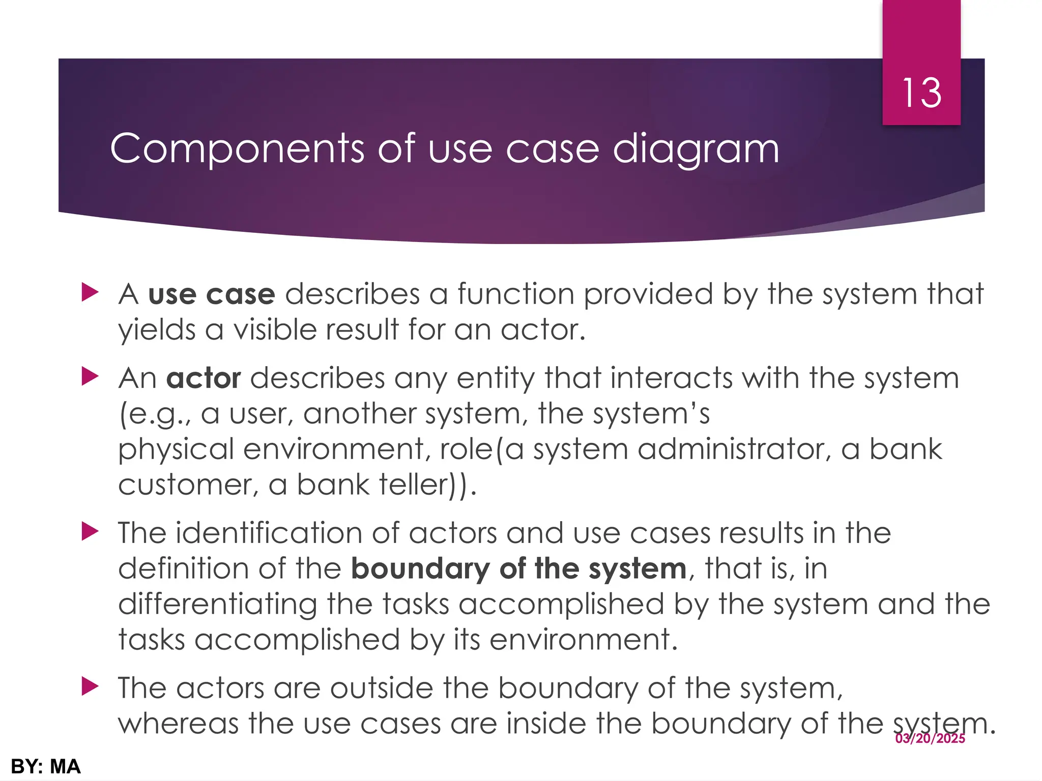 Components of use case diagram
 A use case describes a function provided by the system that
yields a visible result for an actor.
 An actor describes any entity that interacts with the system
(e.g., a user, another system, the system’s
physical environment, role(a system administrator, a bank
customer, a bank teller)).
 The identification of actors and use cases results in the
definition of the boundary of the system, that is, in
differentiating the tasks accomplished by the system and the
tasks accomplished by its environment.
 The actors are outside the boundary of the system,
whereas the use cases are inside the boundary of the system.
03/20/2025
BY: MA
13
 