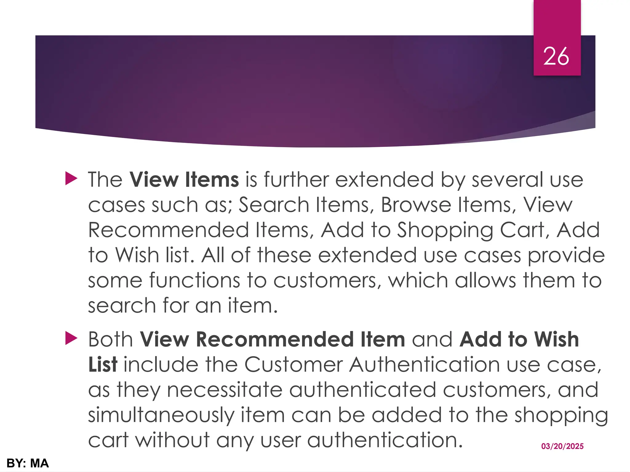  The View Items is further extended by several use
cases such as; Search Items, Browse Items, View
Recommended Items, Add to Shopping Cart, Add
to Wish list. All of these extended use cases provide
some functions to customers, which allows them to
search for an item.
 Both View Recommended Item and Add to Wish
List include the Customer Authentication use case,
as they necessitate authenticated customers, and
simultaneously item can be added to the shopping
cart without any user authentication. 03/20/2025
BY: MA
26
 