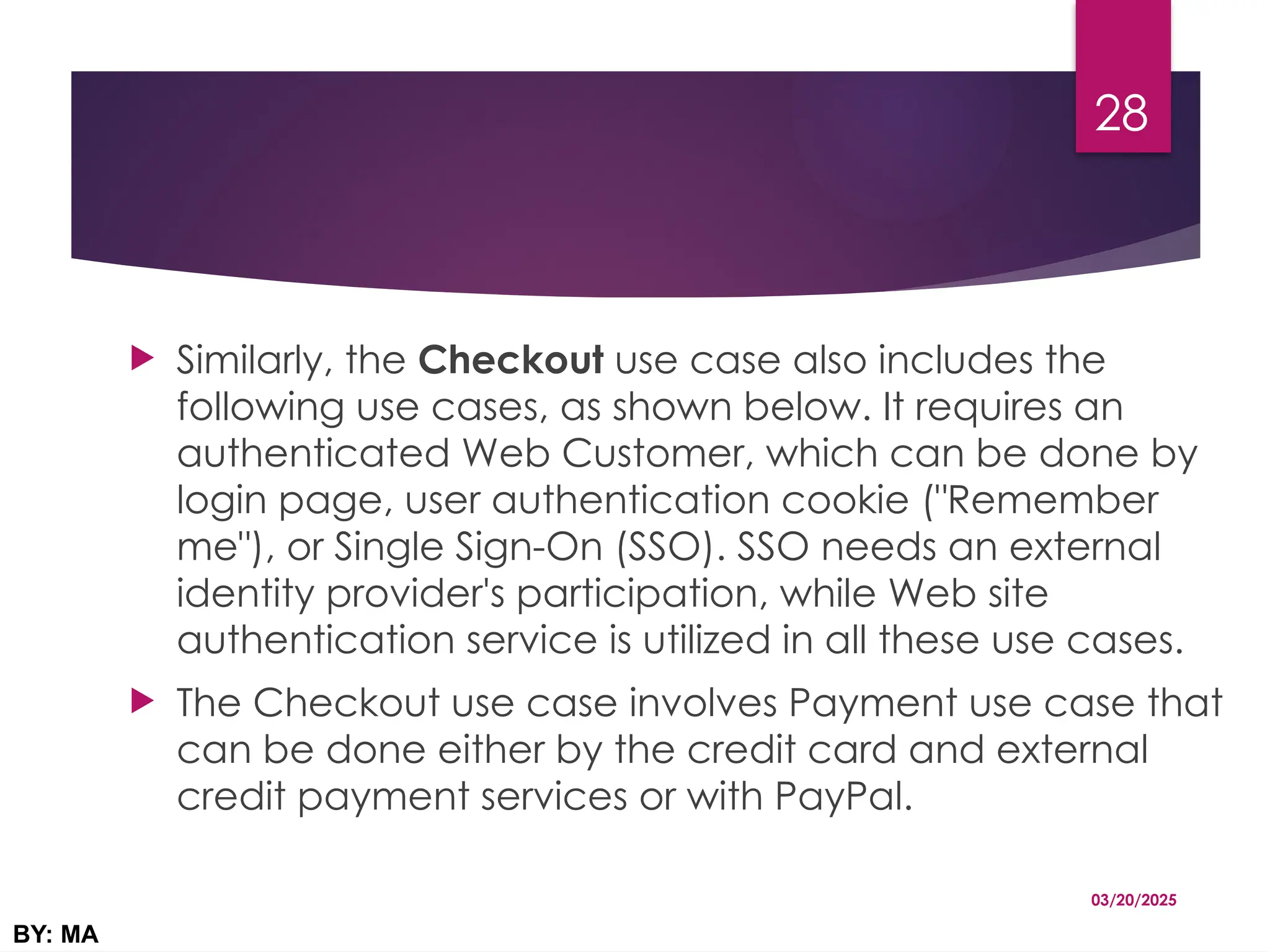  Similarly, the Checkout use case also includes the
following use cases, as shown below. It requires an
authenticated Web Customer, which can be done by
login page, user authentication cookie ("Remember
me"), or Single Sign-On (SSO). SSO needs an external
identity provider's participation, while Web site
authentication service is utilized in all these use cases.
 The Checkout use case involves Payment use case that
can be done either by the credit card and external
credit payment services or with PayPal.
03/20/2025
BY: MA
28
 