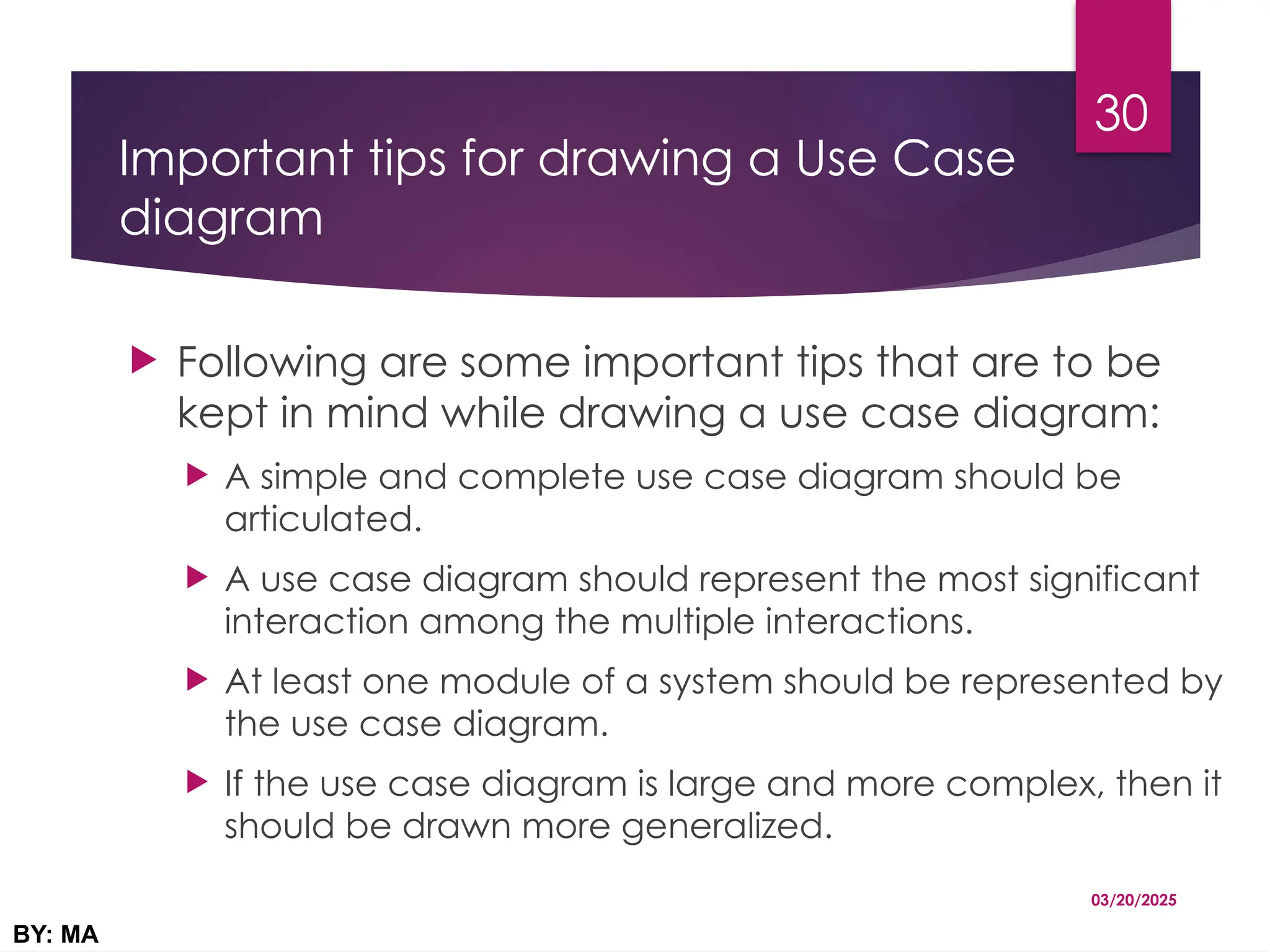 Important tips for drawing a Use Case
diagram
 Following are some important tips that are to be
kept in mind while drawing a use case diagram:
 A simple and complete use case diagram should be
articulated.
 A use case diagram should represent the most significant
interaction among the multiple interactions.
 At least one module of a system should be represented by
the use case diagram.
 If the use case diagram is large and more complex, then it
should be drawn more generalized.
03/20/2025
BY: MA
30
 