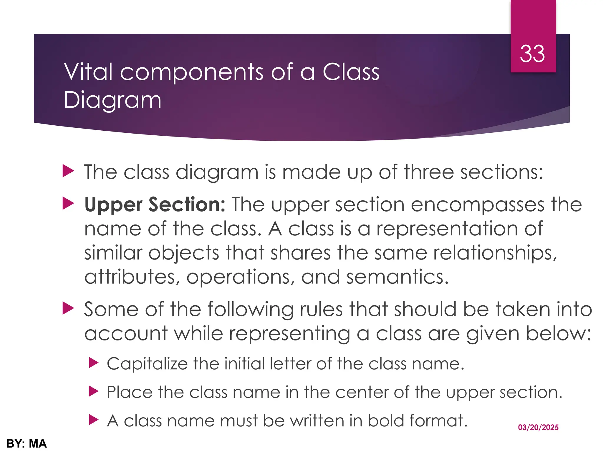 Vital components of a Class
Diagram
 The class diagram is made up of three sections:
 Upper Section: The upper section encompasses the
name of the class. A class is a representation of
similar objects that shares the same relationships,
attributes, operations, and semantics.
 Some of the following rules that should be taken into
account while representing a class are given below:
 Capitalize the initial letter of the class name.
 Place the class name in the center of the upper section.
 A class name must be written in bold format. 03/20/2025
BY: MA
33
 