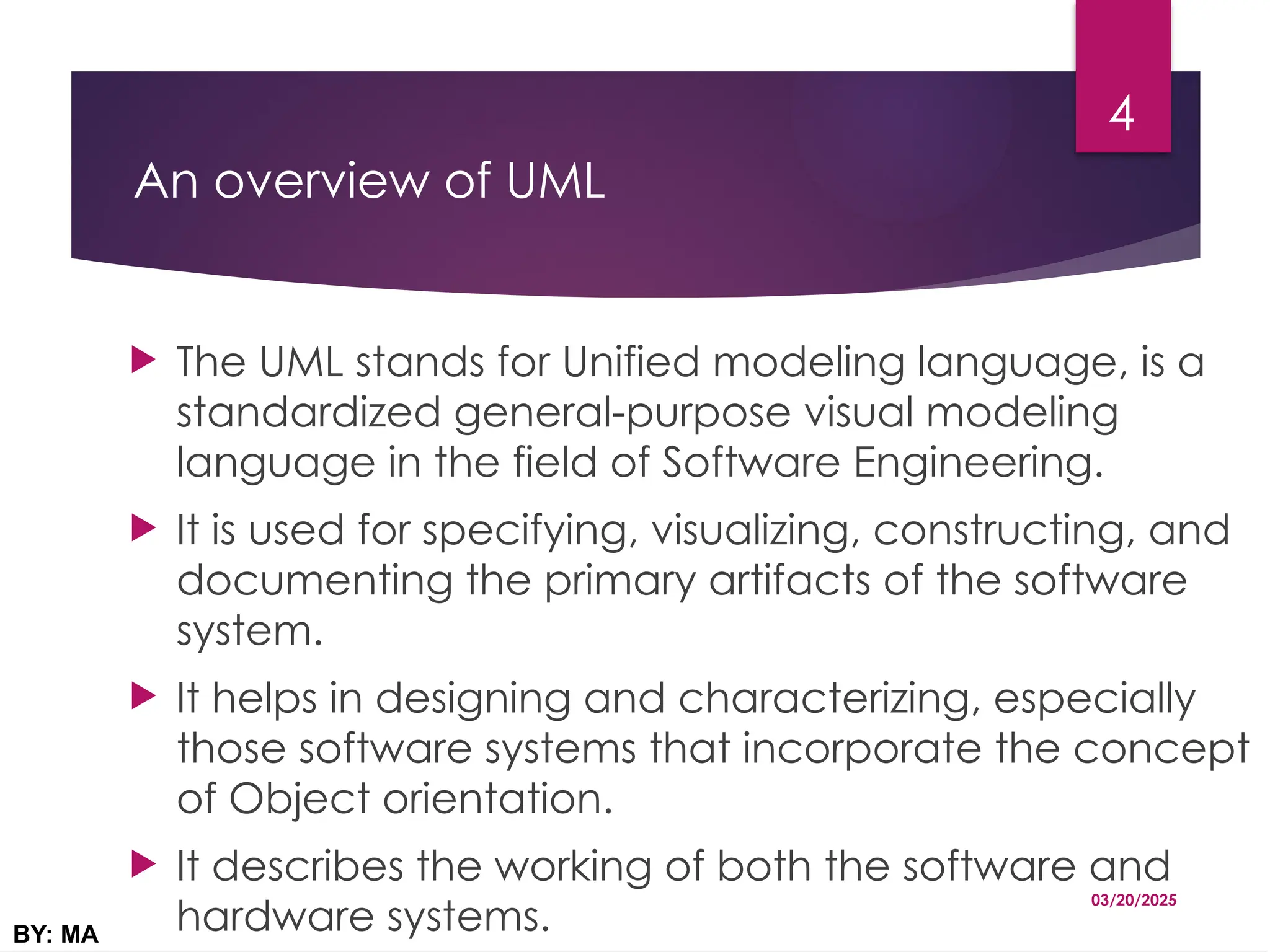 An overview of UML
 The UML stands for Unified modeling language, is a
standardized general-purpose visual modeling
language in the field of Software Engineering.
 It is used for specifying, visualizing, constructing, and
documenting the primary artifacts of the software
system.
 It helps in designing and characterizing, especially
those software systems that incorporate the concept
of Object orientation.
 It describes the working of both the software and
hardware systems.
03/20/2025
BY: MA
4
 