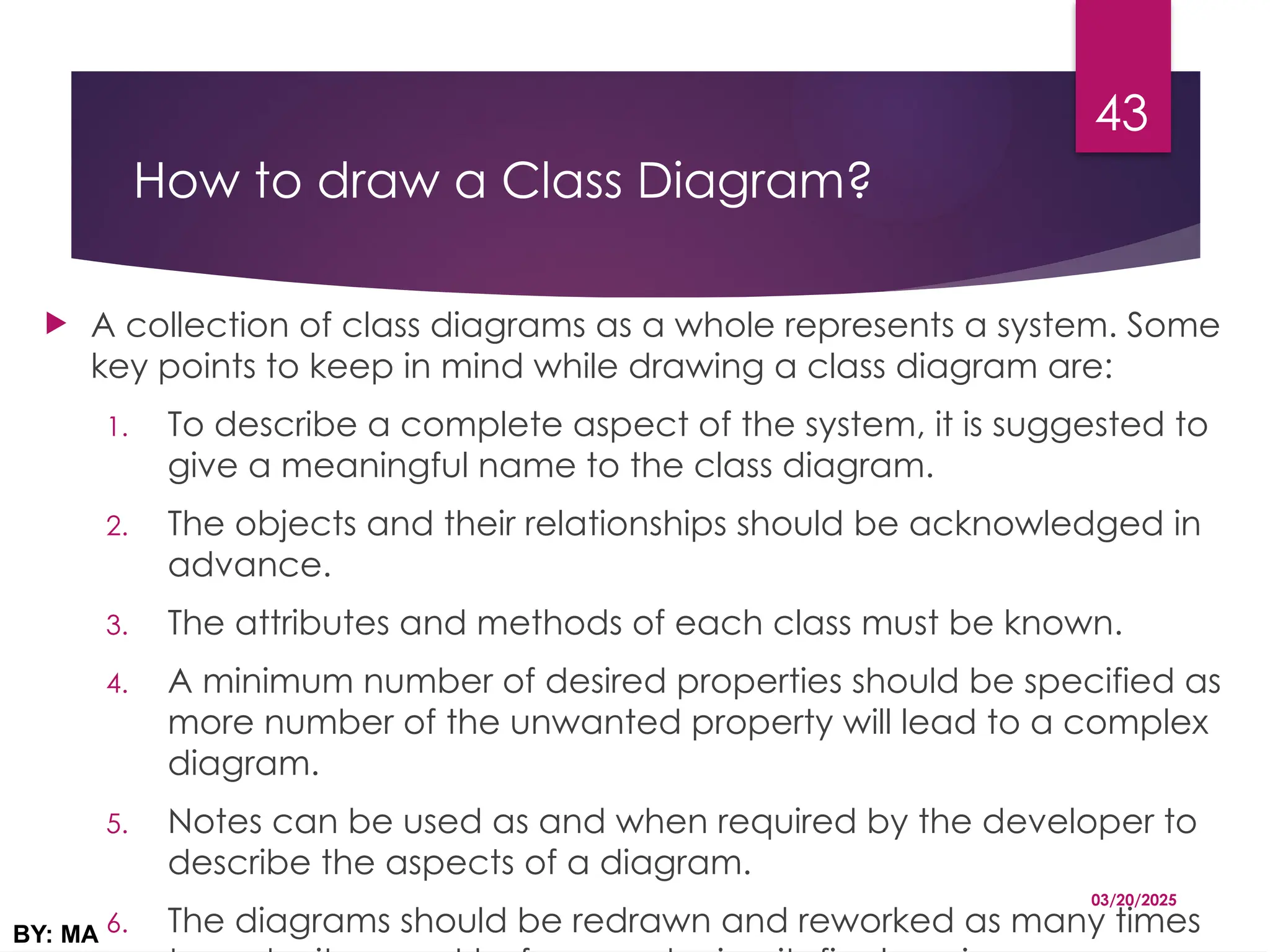 How to draw a Class Diagram?
 A collection of class diagrams as a whole represents a system. Some
key points to keep in mind while drawing a class diagram are:
1. To describe a complete aspect of the system, it is suggested to
give a meaningful name to the class diagram.
2. The objects and their relationships should be acknowledged in
advance.
3. The attributes and methods of each class must be known.
4. A minimum number of desired properties should be specified as
more number of the unwanted property will lead to a complex
diagram.
5. Notes can be used as and when required by the developer to
describe the aspects of a diagram.
6. The diagrams should be redrawn and reworked as many times
03/20/2025
BY: MA
43
 