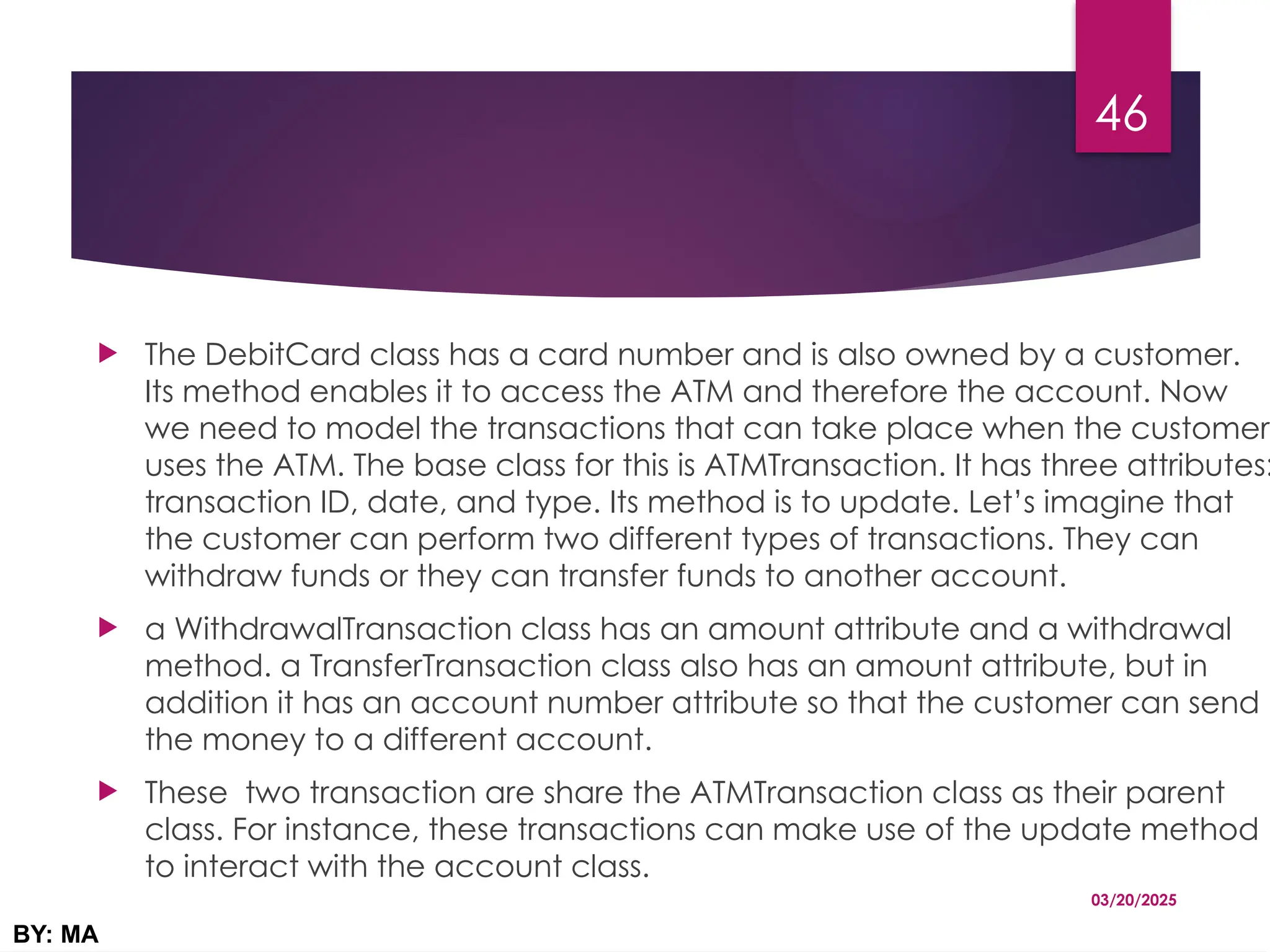  The DebitCard class has a card number and is also owned by a customer.
Its method enables it to access the ATM and therefore the account. Now
we need to model the transactions that can take place when the customer
uses the ATM. The base class for this is ATMTransaction. It has three attributes:
transaction ID, date, and type. Its method is to update. Let’s imagine that
the customer can perform two different types of transactions. They can
withdraw funds or they can transfer funds to another account.
 a WithdrawalTransaction class has an amount attribute and a withdrawal
method. a TransferTransaction class also has an amount attribute, but in
addition it has an account number attribute so that the customer can send
the money to a different account.
 These two transaction are share the ATMTransaction class as their parent
class. For instance, these transactions can make use of the update method
to interact with the account class.
03/20/2025
BY: MA
46
 