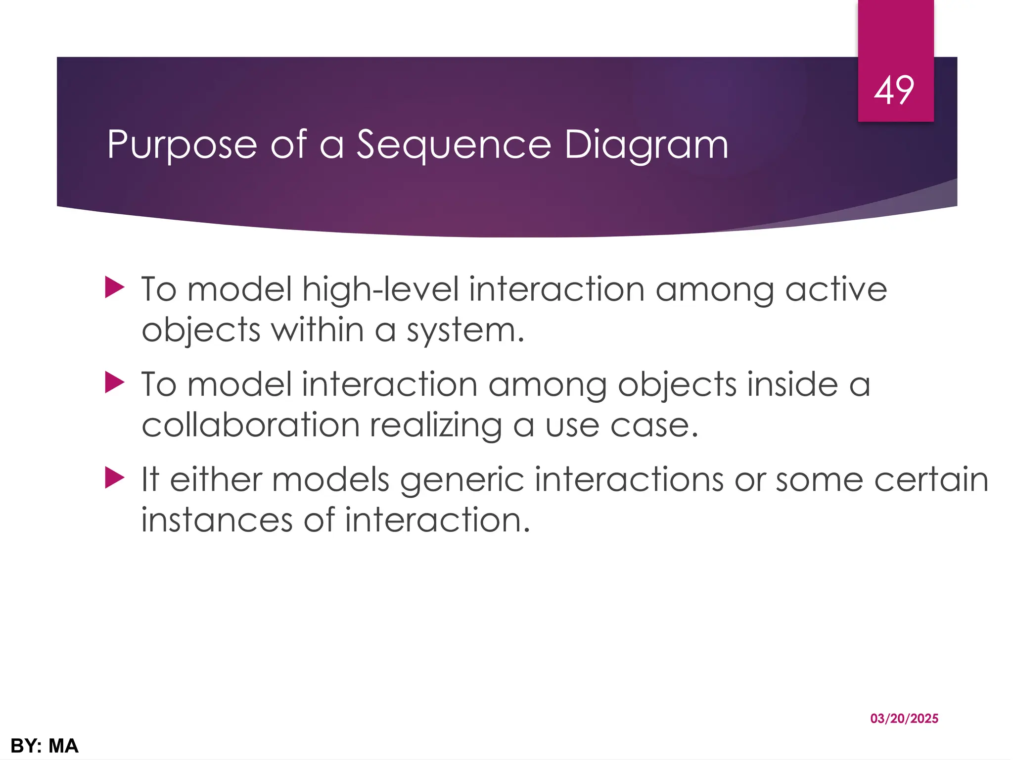 Purpose of a Sequence Diagram
 To model high-level interaction among active
objects within a system.
 To model interaction among objects inside a
collaboration realizing a use case.
 It either models generic interactions or some certain
instances of interaction.
03/20/2025
BY: MA
49
 