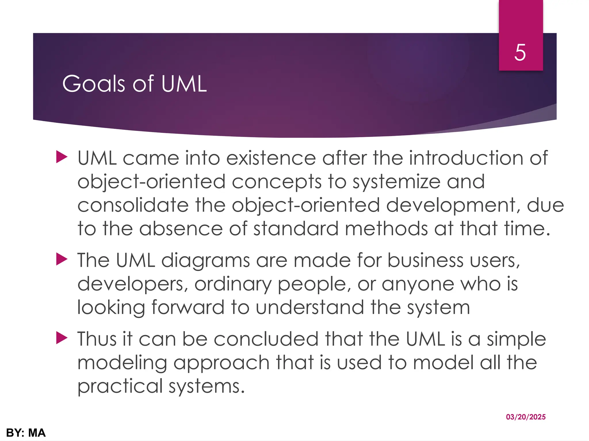 Goals of UML
 UML came into existence after the introduction of
object-oriented concepts to systemize and
consolidate the object-oriented development, due
to the absence of standard methods at that time.
 The UML diagrams are made for business users,
developers, ordinary people, or anyone who is
looking forward to understand the system
 Thus it can be concluded that the UML is a simple
modeling approach that is used to model all the
practical systems.
03/20/2025
BY: MA
5
 