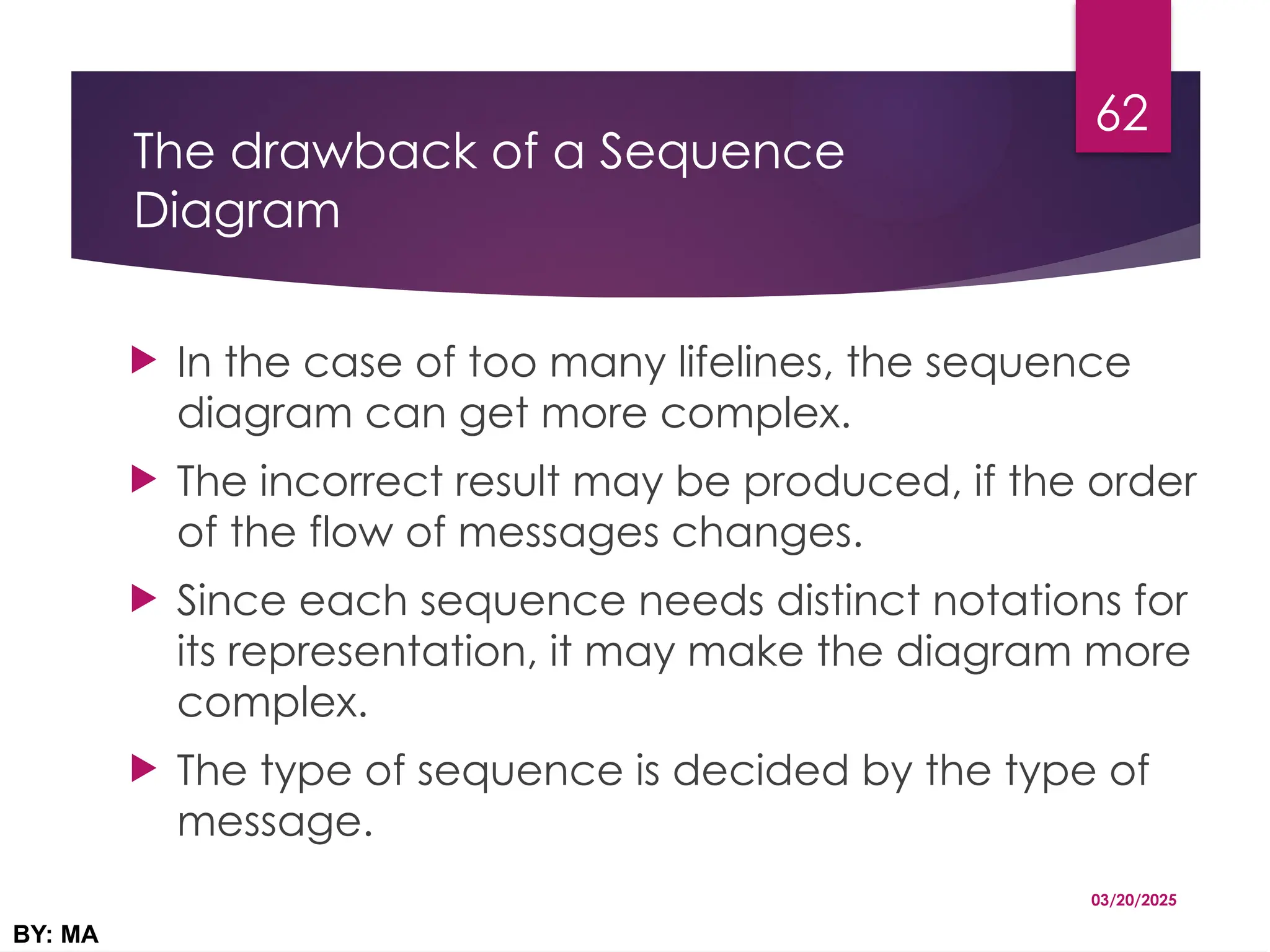 The drawback of a Sequence
Diagram
 In the case of too many lifelines, the sequence
diagram can get more complex.
 The incorrect result may be produced, if the order
of the flow of messages changes.
 Since each sequence needs distinct notations for
its representation, it may make the diagram more
complex.
 The type of sequence is decided by the type of
message.
03/20/2025
BY: MA
62
 