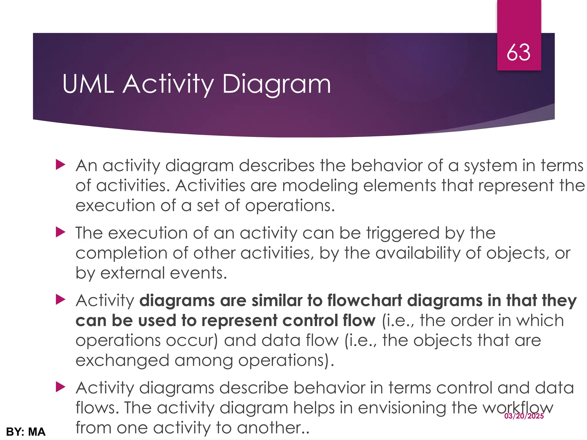UML Activity Diagram
 An activity diagram describes the behavior of a system in terms
of activities. Activities are modeling elements that represent the
execution of a set of operations.
 The execution of an activity can be triggered by the
completion of other activities, by the availability of objects, or
by external events.
 Activity diagrams are similar to flowchart diagrams in that they
can be used to represent control flow (i.e., the order in which
operations occur) and data flow (i.e., the objects that are
exchanged among operations).
 Activity diagrams describe behavior in terms control and data
flows. The activity diagram helps in envisioning the workflow
from one activity to another..
03/20/2025
BY: MA
63
 