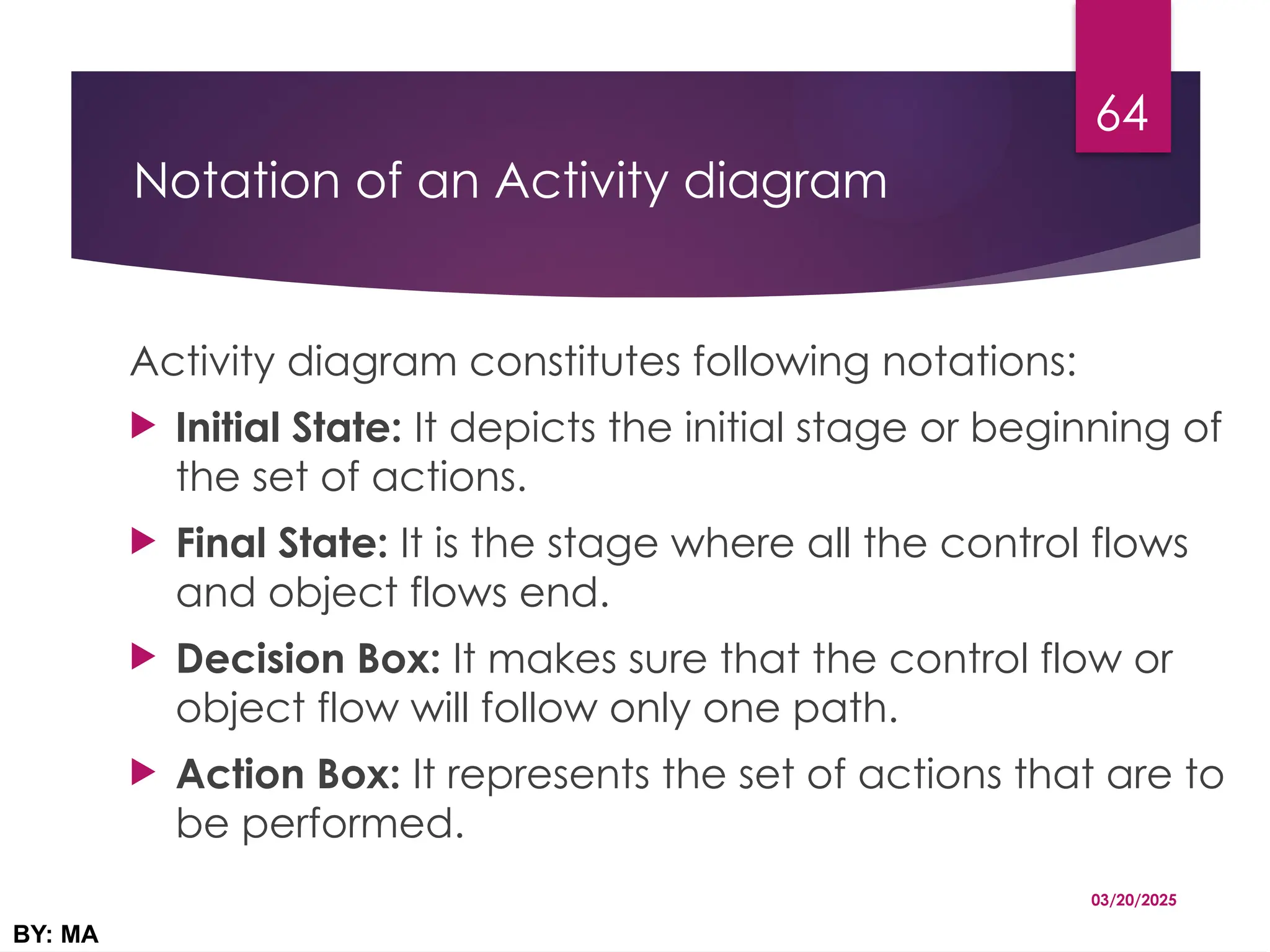 Notation of an Activity diagram
Activity diagram constitutes following notations:
 Initial State: It depicts the initial stage or beginning of
the set of actions.
 Final State: It is the stage where all the control flows
and object flows end.
 Decision Box: It makes sure that the control flow or
object flow will follow only one path.
 Action Box: It represents the set of actions that are to
be performed.
03/20/2025
BY: MA
64
 