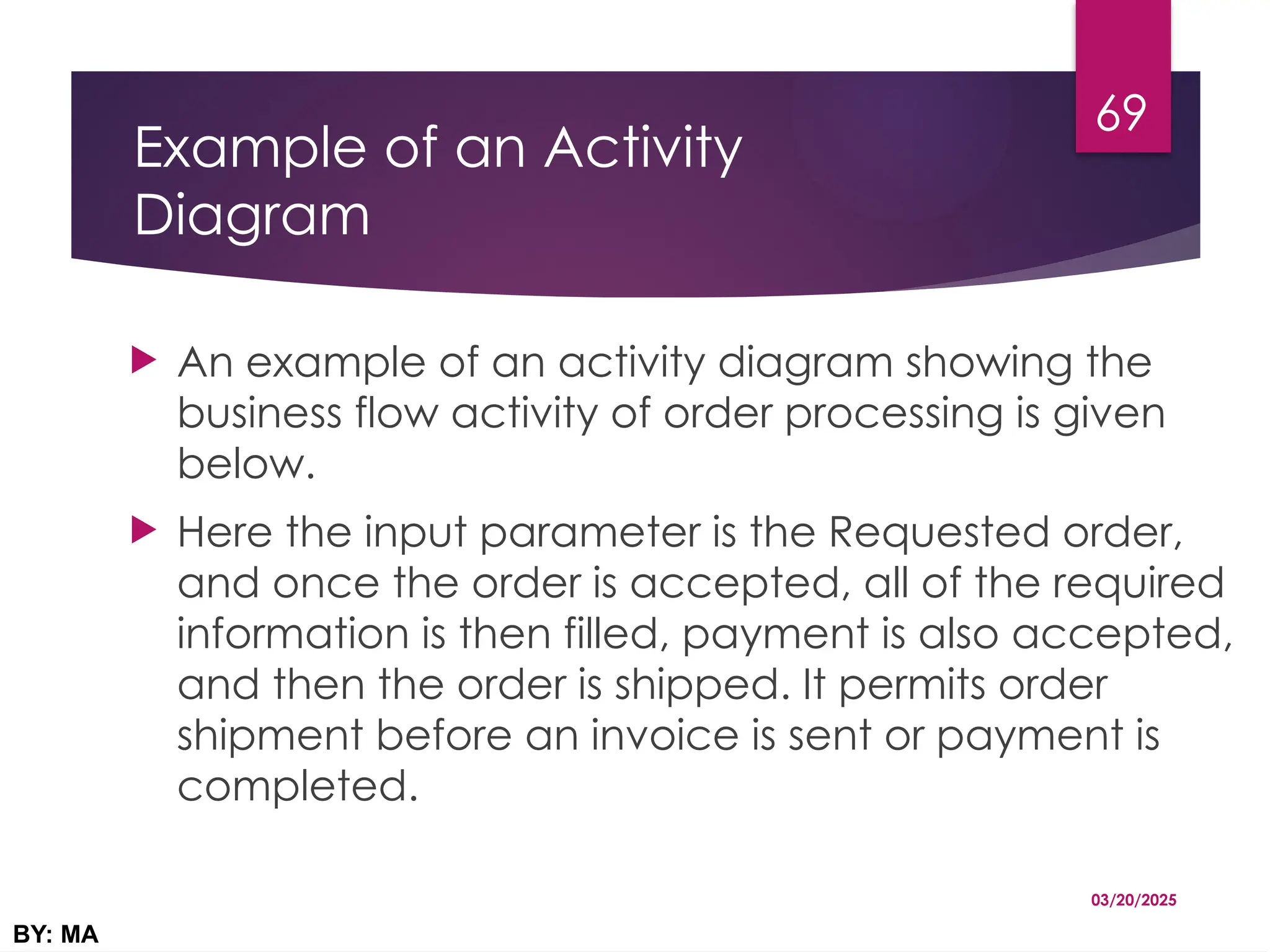 Example of an Activity
Diagram
 An example of an activity diagram showing the
business flow activity of order processing is given
below.
 Here the input parameter is the Requested order,
and once the order is accepted, all of the required
information is then filled, payment is also accepted,
and then the order is shipped. It permits order
shipment before an invoice is sent or payment is
completed.
03/20/2025
BY: MA
69
 