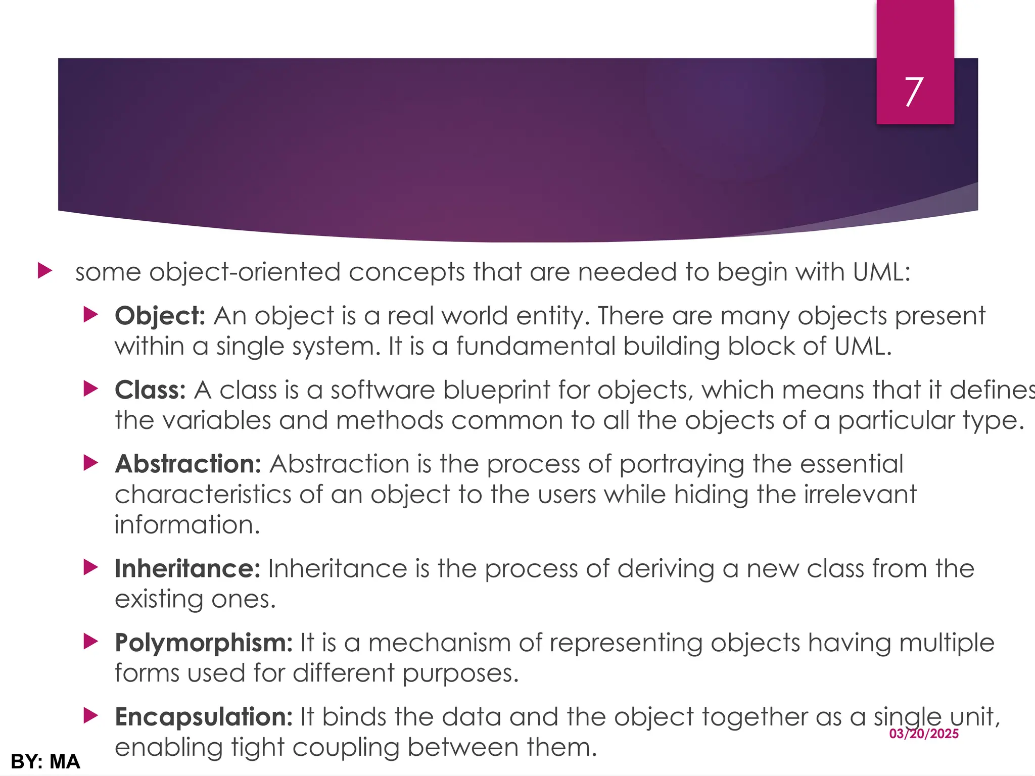  some object-oriented concepts that are needed to begin with UML:
 Object: An object is a real world entity. There are many objects present
within a single system. It is a fundamental building block of UML.
 Class: A class is a software blueprint for objects, which means that it defines
the variables and methods common to all the objects of a particular type.
 Abstraction: Abstraction is the process of portraying the essential
characteristics of an object to the users while hiding the irrelevant
information.
 Inheritance: Inheritance is the process of deriving a new class from the
existing ones.
 Polymorphism: It is a mechanism of representing objects having multiple
forms used for different purposes.
 Encapsulation: It binds the data and the object together as a single unit,
enabling tight coupling between them.
03/20/2025
BY: MA
7
 