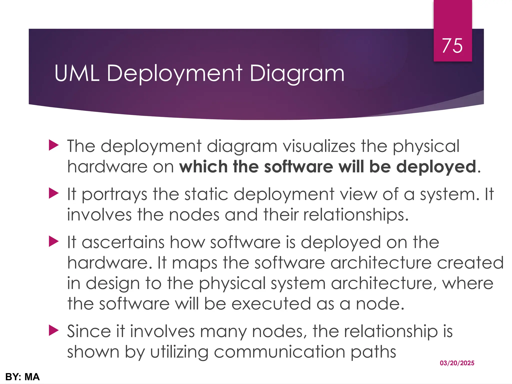 UML Deployment Diagram
 The deployment diagram visualizes the physical
hardware on which the software will be deployed.
 It portrays the static deployment view of a system. It
involves the nodes and their relationships.
 It ascertains how software is deployed on the
hardware. It maps the software architecture created
in design to the physical system architecture, where
the software will be executed as a node.
 Since it involves many nodes, the relationship is
shown by utilizing communication paths 03/20/2025
BY: MA
75
 