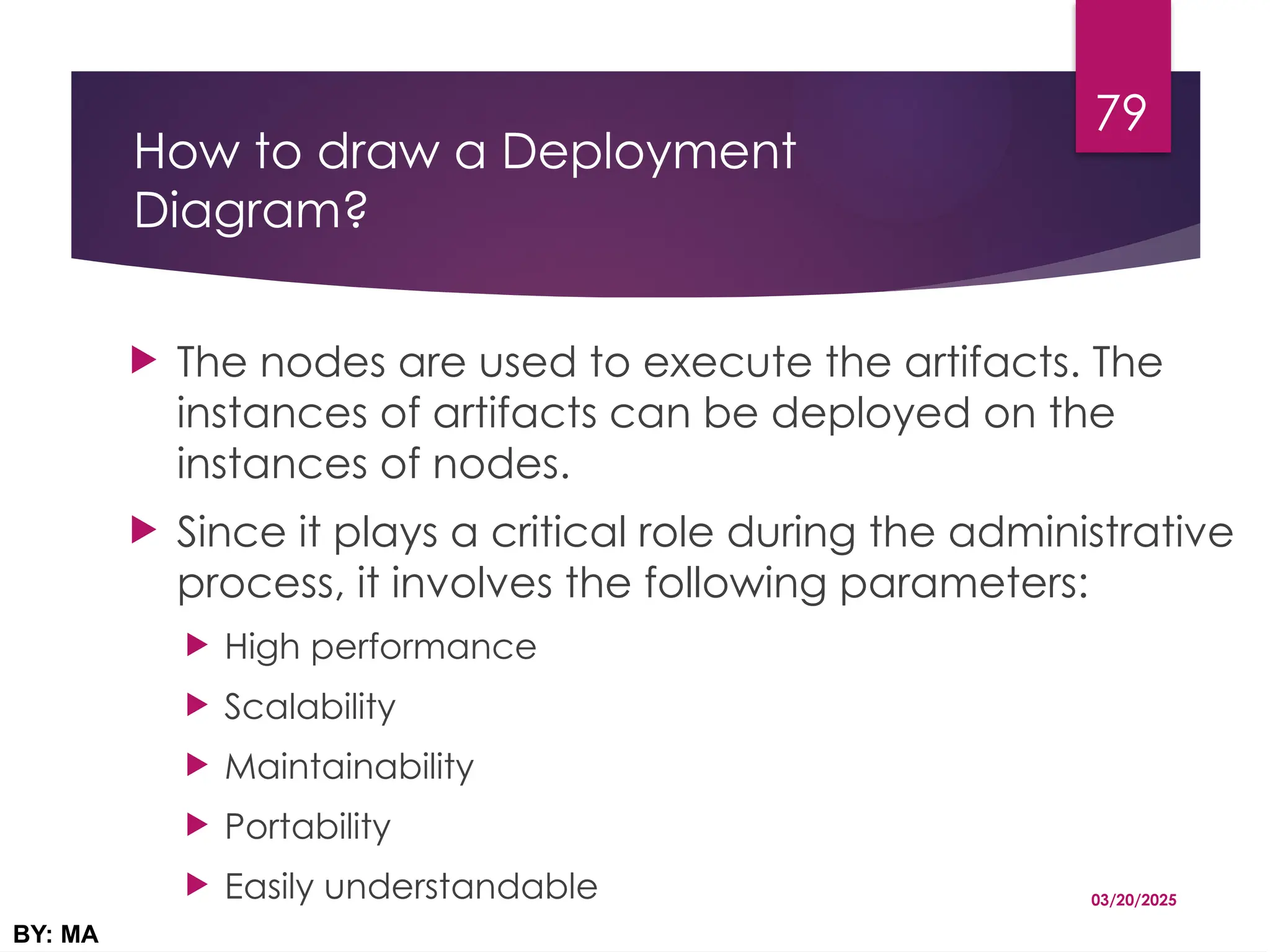 How to draw a Deployment
Diagram?
 The nodes are used to execute the artifacts. The
instances of artifacts can be deployed on the
instances of nodes.
 Since it plays a critical role during the administrative
process, it involves the following parameters:
 High performance
 Scalability
 Maintainability
 Portability
 Easily understandable 03/20/2025
BY: MA
79
 