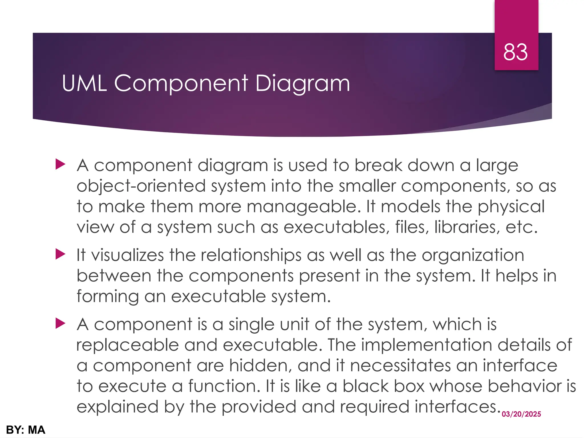 UML Component Diagram
 A component diagram is used to break down a large
object-oriented system into the smaller components, so as
to make them more manageable. It models the physical
view of a system such as executables, files, libraries, etc.
 It visualizes the relationships as well as the organization
between the components present in the system. It helps in
forming an executable system.
 A component is a single unit of the system, which is
replaceable and executable. The implementation details of
a component are hidden, and it necessitates an interface
to execute a function. It is like a black box whose behavior is
explained by the provided and required interfaces.03/20/2025
BY: MA
83
 