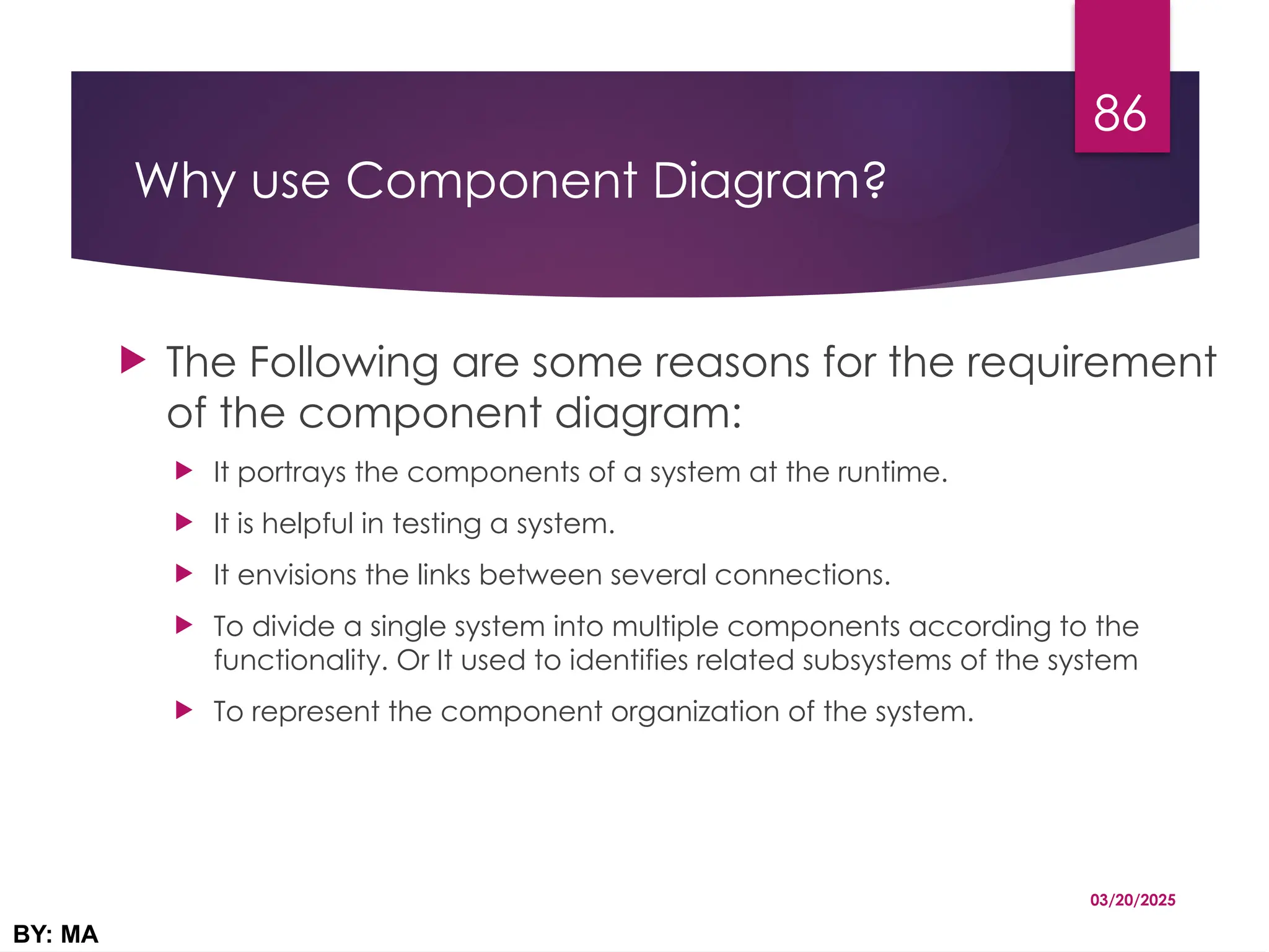 Why use Component Diagram?
 The Following are some reasons for the requirement
of the component diagram:
 It portrays the components of a system at the runtime.
 It is helpful in testing a system.
 It envisions the links between several connections.
 To divide a single system into multiple components according to the
functionality. Or It used to identifies related subsystems of the system
 To represent the component organization of the system.
03/20/2025
BY: MA
86
 