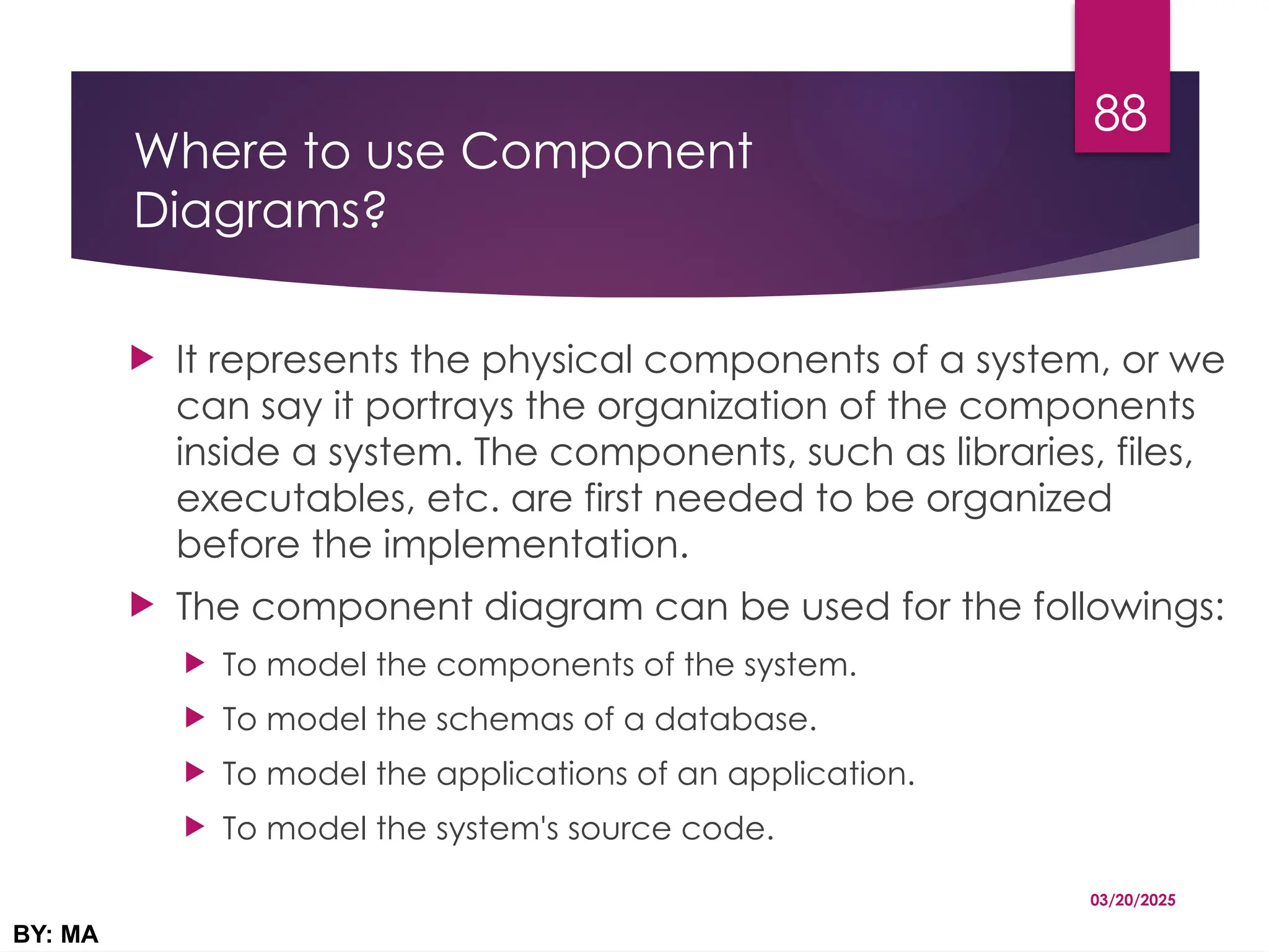 Where to use Component
Diagrams?
 It represents the physical components of a system, or we
can say it portrays the organization of the components
inside a system. The components, such as libraries, files,
executables, etc. are first needed to be organized
before the implementation.
 The component diagram can be used for the followings:
 To model the components of the system.
 To model the schemas of a database.
 To model the applications of an application.
 To model the system's source code.
03/20/2025
BY: MA
88
 