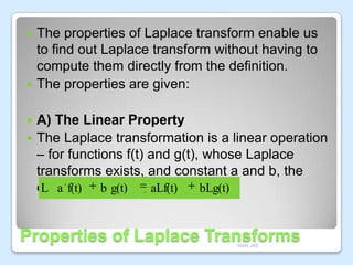 The properties of Laplace transform enable us
to find out Laplace transform without having to
compute them directly from the definition.
 The properties are given:


A) The Linear Property
 The Laplace transformation is a linear operation
– for functions f(t) and g(t), whose Laplace
transforms exists, and constant a and b, the
equation isb:g(t)
L a f(t)
aLf(t)
bLg(t)


Properties of Laplace Transforms
MAR JKE

 