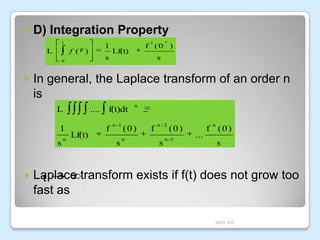 

D) Integration Property
t

L

1

f ( )

s

In general, the Laplace transform of an order n
is
L
1
s



Lf(t)

s

0



1

f (0 )

n

....
Lf(t)

f(t)dt
f

n -1

s

n

(0)
n

f

n -2

s

(0)

n -1

n

...

f (0)
s

Laplace transform exists if f(t) does not grow too
t
fast as
MAR JKE

 