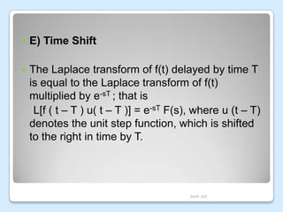 

E) Time Shift



The Laplace transform of f(t) delayed by time T
is equal to the Laplace transform of f(t)
multiplied by e-sT ; that is
L[f ( t – T ) u( t – T )] = e-sT F(s), where u (t – T)
denotes the unit step function, which is shifted
to the right in time by T.

MAR JKE

 