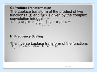 

G) Product Transformation



The Laplace transform of the product of two
functions f1(t) and f2(t) is given by the complex
convolution integral
1
c

L

-1

f 1 ( t)f

2

j

( t)

2

j

F1 (

)F2 (

)d

c- j



H) Frequency Scaling



Thes inverse Laplace transform of the functions
F

af(at), where

-1

L F(s)

f(t)

a

MAR JKE

 