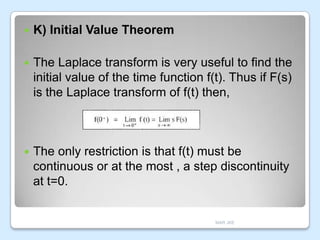 

K) Initial Value Theorem



The Laplace transform is very useful to find the
initial value of the time function f(t). Thus if F(s)
is the Laplace transform of f(t) then,



The only restriction is that f(t) must be
continuous or at the most , a step discontinuity
at t=0.

MAR JKE

 