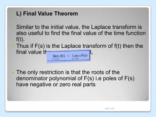 

L) Final Value Theorem



Similar to the initial value, the Laplace transform is
also useful to find the final value of the time function
f(t).
Thus if F(s) is the Laplace transform of f(t) then the
final value theorem states that,





The only restriction is that the roots of the
denominator polynomial of F(s) i.e poles of F(s)
have negative or zero real parts

MAR JKE

 